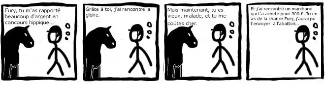 "bande dessinée en noir et blanc de 4 images. Un cavalier s'adresse à son cheval. Image 1 : Fury, tu m'a rapporté beaucoup d'argent en concours hippique… Image 2 : Grâce à toi, j'ai rencontré la gloire. Image 3 : Mais maintenant, tu es vieux, malade et tu me coûtes cher. Image 4 : Et j'ai rencontré un marchand qui t'a acheté pour 300 €. Tu en as de la chance Fury, j'aurai pu t'envoyer à l'abattoir…"