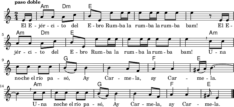 
<<
  \new ChordNames \chordmode {
  \time 2/4
  \partial 8
  s8
  a4:m d:m
  e1
  s2
  a4:m d:m
  e1
  s4 
  a2.:m
  g1
  f2
  e2.
  a2.:m
  g1
  f2
  e4.
}
  \new Staff { \relative c {
  \key c \major
  \numericTimeSignature
  \time 2/4
  \partial 8
  \tempo "paso doble"
  e'16 e
  a8 a a c
  b e, e' e16 e
  e8 e16 e e8 e
  e4 r8  e,16 e \break
  a8 a a c
  b e, e' e16 e
  e8 e16 e e8 e
  e4\breathe c8 c \break
  c c c c
  b( g) b4
  b a8 f
  a4 a
  gis16( a) b4. ~ \break  
  b4\breathe c8 c
  c c c c
  b( g) b4
  b a8 f
  a4 a
  gis8 e4 \bar "|."
}
 }
  \addlyrics {
    \lyricmode {
      El E -- jér -- ci -- to del E -- bro
      Rum -- ba la rum -- ba la rum -- ba bam!
      El E -- jér -- ci -- to del E -- bro
      Rum -- ba la rum -- ba la rum -- ba bam!
      U -- na no -- che_el río pa -- só,
      Ay Car -- me -- la, ay Car -- me -- la.
      U -- na no -- che_el río pa -- só,
      Ay Car -- me -- la, ay Car -- me -- la.
  }
  }
>>
\midi {
  \context {
    \Score
    tempoWholesPerMinute = #(ly:make-moment 64 4)
  }
}
