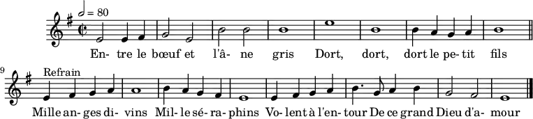 
\header {
  tagline = ##f
}
\score {
  \new Staff \with {
    %\remove "Time_signature_engraver"
  }
<<
  \relative c' {
    \key e \minor
    \time 2/2
    \tempo 2 = 80
    %\set Score.currentBarNumber = #5
    \override TupletBracket #'bracket-visibility = ##f 
    \autoBeamOff
     %%%%%%%%%%%%%%%%%%%%%%%%%% Entre le bœuf et l'âne gris
     e2 e4 fis g2 e b' b b1 e b
     b4 a g a b1 \bar "||"
     e,4^"Refrain" fis g a a1 b4 a g fis 
     e1 e4 fis g a b4. g8 a4 b g2 fis e1 \bar "|."
  }
  \addlyrics {
     En- tre le bœuf et l'â- ne gris Dort, dort, dort le pe- tit fils
     Mille an- ges di- vins Mil- le sé- ra- phins Vo- lent à l'en- tour De ce grand Dieu d'a- mour
  }
>>
  \layout {
    \context {
      \remove "Metronome_mark_engraver"
    }
  }
  \midi {}
}
