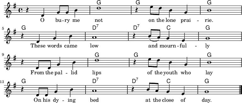 
<<
  \new ChordNames \chordmode {
    \time 4/4
    s1 g g g
    g d:7 d2:7 c g1
    s g g g
    g d:7 d2:7 c g1
  }
  \new Staff \with { midiInstrument = "voice oohs" }
    \relative c' {
      \key g \major
      \time 4/4
      r4 d g8 g b4 | d1 | r4 e8 d b4 g | b1
      \break
      r4 d, g b | a1 | r4 b8( a) g4 e |g1
      \break
      r4 d8 d g4 b | d1 | r4 e8 d b4 g | b1
      \break
      r4 d,8 d g4 b | a1 | r4 b8 a g4 e |g1
      \bar "|."
  }
  \addlyrics {
    \lyricmode {
      O bu -- ry me not on the lone prai -- rie.
      These words came low and mourn -- ful -- ly
      From the pal -- lid lips of the youth who lay
      On his dy -- ing bed at the close of day.
  } }
>>
\midi {
  \context {
    \Score
    tempoWholesPerMinute = #(ly:make-moment 80 4)
  }
}
