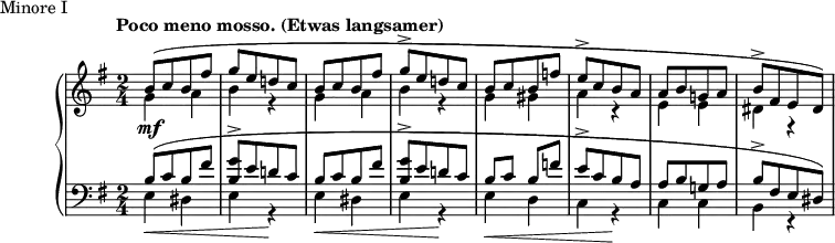 
\version "2.18.2"
\header {
  tagline = ##f
}
upper = \relative c'' {
  \clef treble 
  \key e \minor
  \time 2/4
  \tempo "Poco meno mosso. (Etwas langsamer)"
   %%Schumann, Arabeske, op. 18 Minore I
   s4*0\mf << { b8([ c b fis'] g[ e d! c] | b8[ c b fis'] g-> [ e d! c] } \\ { \repeat unfold 2 { g4 a b r4 } } >>
   << { b8[ c b f'] e->[ c b a] a[ b g! a] b->[ fis e dis]) } \\ { g4 gis  a r4 e e dis r4 } >>
   << {} \\ {} >>
}
lower = \relative c' {
  \clef bass
  \key e \minor
  \time 2/4
   \repeat unfold 2 { << { b8[( c b fis'] < g b, >8-> [ e d! c] } \\ { e,4\< dis e r4\! } >> }
   << { b'8 c b f'! | e->[ c b a] | a[ b g! a] | b->[ fis e dis]) } \\ { e4\< d c r4\! c c b r4 } >>
   << {} \\ {} >>
}
  \header {
    piece = "Minore I"
  }
\score {
  \new PianoStaff <<
    \new Staff = "upper" \upper
    \new Staff = "lower" \lower
  >>
  \layout {
    \context {
      \Score
      \remove "Time_signature_engraver"
    }
  }
  \midi { \tempo 4 = 112 }
}
