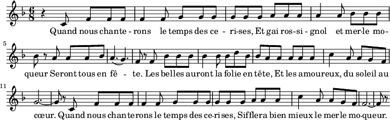 
\relative c'{
   \clef treble
   \key d \minor
   \time 6/8
     r4 c8 f f f f4 f8 g g g g
     g g a a a a4 a8 bes bes bes bes
     r a a a bes a4. ( g4. ) f8 r
     f bes bes bes bes4 bes8 bes d bes bes a 
     a a a a c4 a8 a g f g2. ~ g8 r
     c,8 f f f f4 f8 g g g g
     g g a a a c4 a8 a g f f2. ~ f8 r
}
\addlyrics {
  \lyricmode {
    Quand nous chan -- te -- rons le temps des ce -- ri -- ses,
    Et gai ros -- si -- gnol et mer -- le mo -- queur
    Se -- ront tous en fê -- te.
    Les bel -- les au -- ront la fo -- lie en tê -- te,
    Et les a -- mou -- reux, du so -- leil au cœur.
    Quand nous chan -- te -- rons le temps des ce -- ri -- ses,
    Sif -- fle -- ra bien mieux le mer -- le mo -- queur.
 }
}
\midi {
  \context {
    \Score
    tempoWholesPerMinute = #(ly:make-moment 40 2)
  }
}
