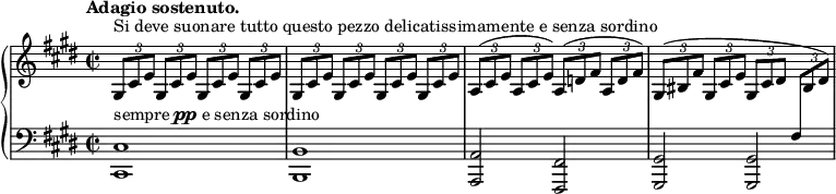 
\unfoldRepeats
\new PianoStaff <<
  \new Staff = "right" \with {
    midiInstrument = "acoustic grand"
  } \relative c'' {
      \key cis \minor
      \time 2/2
      \tempo "Adagio sostenuto."
      \stemNeutral
      \times 2/3 { gis,8[^\markup {Si deve suonare tutto questo pezzo delicatissimamente e senza sordino} cis e] } \repeat percent 3 { \times 2/3 { gis,8[ cis e] } }
      \repeat percent 4 { \times 2/3 { gis,8[ cis e] } }
      \times 2/3 { a,8[^( cis e] } \times 2/3 { a,8[ cis e]) } \times 2/3 { a,8[^( d fis] } \times 2/3 { a,8[ d fis]) }
      \times 2/3 { gis,8[^( bis fis'] } \times 2/3 { gis,8[ cis e] } \times 2/3 { gis,8[ cis dis] } \times 2/3 { \change Staff = "left" fis,8[ \change Staff = "right" bis dis]) }
  }
  \new Staff = "left" \with {
    midiInstrument = "acoustic grand"
  } {
    \clef bass \relative c' {
      \key cis \minor
      \time 2/2
      \tempo "Adagio sostenuto."
      <cis,, cis'>1^\markup { sempre \dynamic pp e senza sordino } \noBreak
      <b b'> \noBreak
      <a a'>2 <fis fis'> \noBreak
      <gis gis'> <gis gis'> \noBreak
    }
  }
>>
\midi {
  \context {
    \Score
    tempoWholesPerMinute = #(ly:make-moment 60 4)
  }
}
