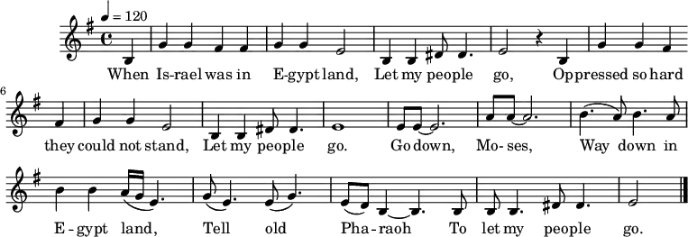 
M:4/4
L:1/8
K:G
Q:1/4=120
B,2 | G2 G2 F2 F2 | G2 G2 E4 | B,2 B,2 ^D D3 | E4 z2
w:When Is -- rael was in E -- gypt land, Let my peo -- ple go,
B,2 | G2 G2 F2 F2 | G2 G2 E4 | B,2 B,2 ^D D3 | E8 |
w:Op -- pressed so hard they could not stand, Let my peo -- ple go.
EE-E6 | AA-A6| (B3 A) B3 A | B2 B2 (A/G/E3) | 
w:Go down, Mo-ses, Way down in E -- gypt land,
(G E3) (E G3) | (ED) B,2-B,3 B, | B, B,3 ^D D3 | E4 |]
w: Tell old Pha -- raoh To let my peo -- ple go.
