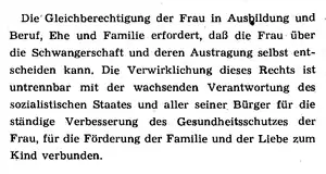 Präambel: „Die Gleichberechtigung der Frau in Ausbildung und Beruf, Ehe und Familie erfordert, daß die Frau über die Schwangerschaft und deren Austragung selbst entscheiden kann. Die Verwirklichung dieses Rechts ins untrennbar mit der wachsenden Verantwortung ds sozialisistischen Staates und aller seiner Bürger für die ständige Verbesserung des Gesundheitsschutzes der Frau, für die Förderung der Familie und die Liebe zum Kind verbunden.“