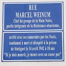Rue Marcel Weinum :Chef du groupe de la Main Noire, partie intégrante de la Résistance alsacienne, arrêté avec ses camarades par les Nazis, condamné à mort et décapité à la prison de Stuttgart le 14 avril 1942 à 18 ans. « Si je dois mourir, je meurs avec un cœur pur »