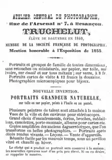 TRUCHELUT, ÉLÈVE DE DAGUERRE EN 1840, MEMBRE DE LA SOCIÉTÉ FRANÇAISE DE PHOTOGRAPHIE. Mention honorable à l'Exposition de 1855. Portraits et groupes de famille de toutes dimensions, sans retouches ou miniaturés, sur papier, sur toile, sur ivoire, sur émail et sur tous métaux; sur verre, à 3 fr.  Portraits cartes de visite à 12 francs la douzaine.  Photographies microscopiques pour bijoux. NOUVELLE INVENTION. PORTRAITS GRANDEUR NATURELLE,  sur toile ou sur papier, peints à l'huile ou au pastel.  Plusieurs peintres de talent sont attachés à la maison. Vues de la ville et des environs pour stéréoscopes. Grand choix d'encadrements, écrins, broches, médaillons, cassolettes, porte-monnaie, albums pour cartes etc. Copies amplifiées des anciens daguerreotypes, que l'on transforme en belles photographies. Portraits après décès rendus vivants. Leçons. Vente d'appareils. Réussite facile par les mauvais temps, sous un pavillon vitré et chauffé en hiver. —— Le cliché qui a produit ce portrait sera conservé à la maison; les nouvelles épreuves sont d'un prix peu élevé. Si on en désire, se rappeler le numéro.