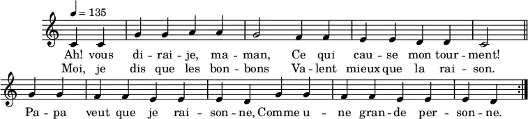 
\header {
  tagline = ##f
}
\score {
  \new Staff \with {
    \remove "Time_signature_engraver"
  }
<<
  \new Voice = "melody"
  \relative c'' {
    \key c \major
    \time 4/4
    \tempo 4 = 135
    \override TupletBracket #'bracket-visibility = ##f
    \autoBeamOff
     %%%%%%%%%%%%%%%%%%%%%%%%%% Ah vous dirais-je maman
     \repeat volta 2 {
     \partial 2
     c,4 c g' g a a g2 f4 f e e d d c2 \bar "||"
     g'4 g f f e e e d g g f f e e e d }
  }
    \new Lyrics \lyricsto "melody" {
      Ah! vous di -- rai -- je, ma -- man, Ce qui cau -- se mon tour -- ment! Pa -- pa veut que je rai -- son -- ne, Comme u -- ne gran -- de per -- son -- ne.
    }
    \new Lyrics \lyricsto "melody" {
      Moi, je dis que les bon -- bons Va -- lent mieux que la rai -- son.
    }
>>
  \layout {
    \context {
      \remove "Metronome_mark_engraver"
    }
  }
  \midi {}
}
