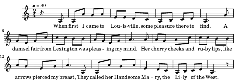 
M:2/4
L:1/8
K:C
Q:1/4=80
z3 A,| A, A G A| E E D C| A, B, C D| A,3
w:When first I came to Lou -- is -- ville, some pleas -- ure there to find,
G| G E G c| c c B B| A G E G| A3
w:A dam -- sel fair from Lex -- ing -- ton was pleas - ing my mind.
A| A G A c| c c B B| A G E G| A3
w:Her cher -- ry cheeks and ru -- by lips, like ar -- rows pierced my breast,
A,| A, A G A| E2 D C| A, B, C D| A,3 z|
w:They called her Hand -- some Ma -- ry, the Li -- ly of the West.
