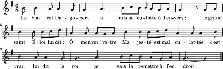 
\new Staff {
  \relative c'' {
    \key g \major
    \time 6/8
    \partial 8
    b8
    b4 a8 a4 g8
    g4. a
    b8 c b \grace b a g a
    g4. r8 g a
    b4 b8 b c d
    a4 a8 a g a
    b4 b8 b c d
    a4 a8 a4 b8
    b4 a8 a4 g8
    g4. a
    b8 c b a g a
    g4.~ g4
    \bar "|."
  }
}
\addlyrics {
  \lyricmode {
    Le bon roi Da -- go -- bert
    a mis sa cu -- lotte à l'en -- vers_;
    le grand saint É -- loi
    lui dit_: Ô mon roi_!
    vo -- tre Ma -- jes -- té
    est mal cu -- lot -- tée.
    c'est vrai, lui dit le roi,
    je vais la re -- mettre à l'en -- droit.
  }
}
\midi {
  \context {
    \Score
    tempoWholesPerMinute = #(ly:make-moment 180 8)
  }
}
