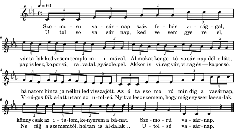 
M:C
L:1/8
K:Cm
Q:1/4=60
(3CCC (3EEE (3GGG (3ccc |
w: Szo -- mo -- rú va -- sár -- nap száz fe -- hér vi -- rág -- gal,
w: U -- tol -- só va -- sár -- nap, ked -- ve -- sem gye -- re el,
(3edc (3edc (3edc (3GGG |
w: vár -- ta -- lak ked -- ve -- sem temp -- lo -- mi i -- má -- val.
w: pap is lesz, ko -- por -- só, ra -- va -- tal, gyász -- le -- pel.
(3cBA (3cBA (3cBA (3GGG |
w: Ál -- mo -- kat ker -- ge -- tő va -- sár -- nap dél -- e -- lőtt,
w: Ak -- kor is vi -- rág vár, vi -- rág és~— ko -- por -- só.
(3GFE (3GFE (3GFE (3DDD |
w: bá -- na -- tom hin -- ta -- ja nél -- kü -- led vis -- sza -- jött.
w: Vi -- rá -- gos fák a -- latt u -- tam az u -- tol -- só.
(3CCC (3EEE (3GGG (3ccc |
w: Az -- ó -- ta szo -- mo -- rú min -- dig a va -- sár -- nap,
w: Nyit -- va lesz sze -- mem, hogy még egy -- szer lás -- sa -- lak.
(3edc (3edc (3edc (3ddd |
w: könny csak az i -- ta -- lom, ke -- nye -- rem a bá -- nat.
w: Ne félj a sze -- mem -- től, hol -- tan is ál -- da -- lak…
z2 G2 G2 G2 | C2 C2 C2 z2 |]
w: Szo -- mo -- rú va -- sár -- nap. |
w: U -- tol -- só va -- sár -- nap. |
